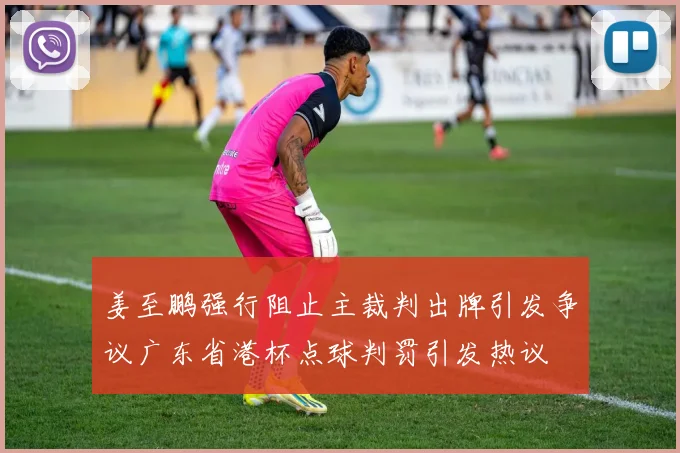 姜至鹏强行阻止主裁判出牌引发争议广东省港杯点球判罚引发热议