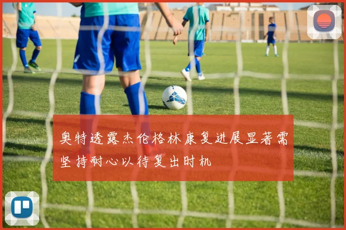 奥特透露杰伦格林康复进展显著需坚持耐心以待复出时机