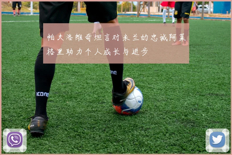 帕夫洛维奇坦言对米兰的忠诚阿莱格里助力个人成长与进步