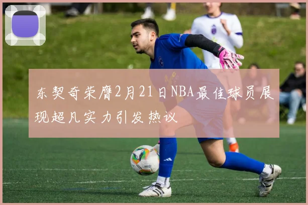 东契奇荣膺2月21日NBA最佳球员展现超凡实力引发热议