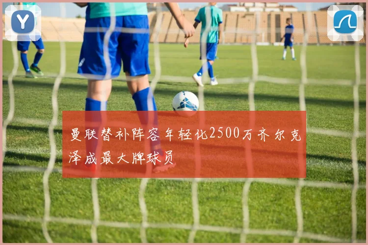 曼联替补阵容年轻化2500万齐尔克泽成最大牌球员
