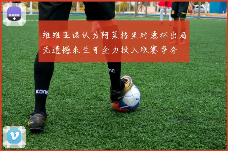 维维亚诺认为阿莱格里对意杯出局无遗憾米兰可全力投入联赛争夺