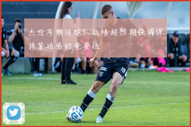 杰伦布朗谈球队战绩超预期强调保持紧迫感的重要性