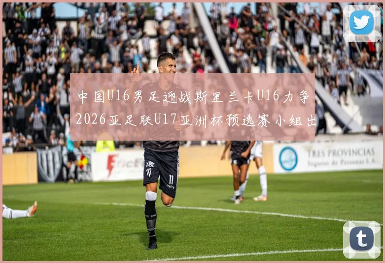 中国U16男足迎战斯里兰卡U16力争2026亚足联U17亚洲杯预选赛小组出线