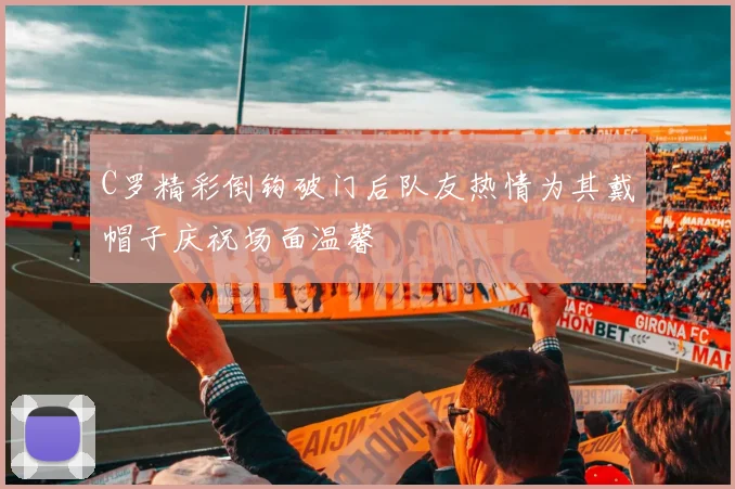 C罗精彩倒钩破门后队友热情为其戴帽子庆祝场面温馨