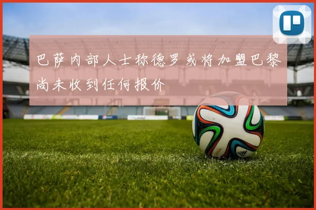 巴萨内部人士称德罗或将加盟巴黎尚未收到任何报价
