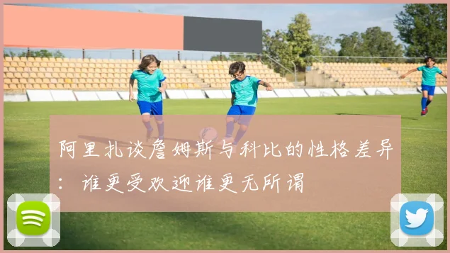 阿里扎谈詹姆斯与科比的性格差异：谁更受欢迎谁更无所谓