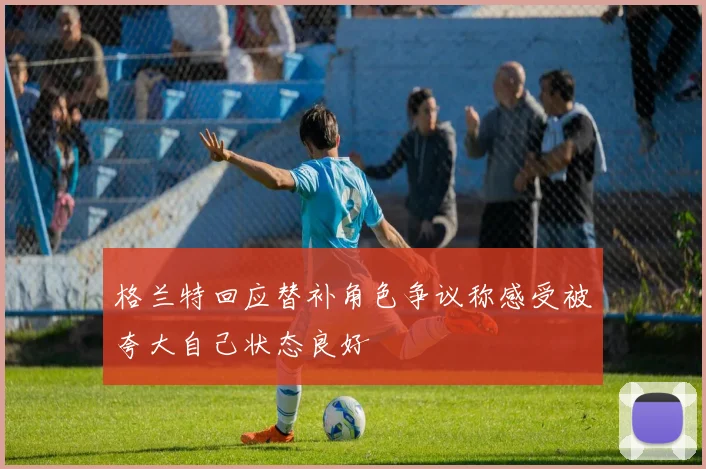 格兰特回应替补角色争议称感受被夸大自己状态良好