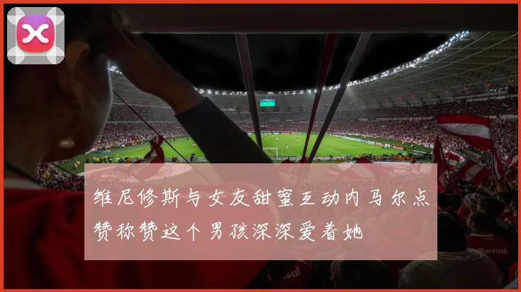 维尼修斯与女友甜蜜互动内马尔点赞称赞这个男孩深深爱着她