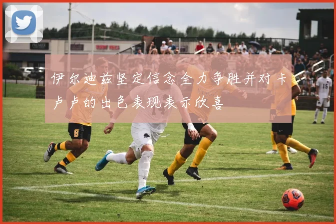 伊尔迪兹坚定信念全力争胜并对卡卢卢的出色表现表示欣喜