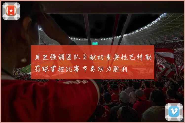 库里强调团队贡献的重要性巴特勒罚球掌控比赛节奏助力胜利