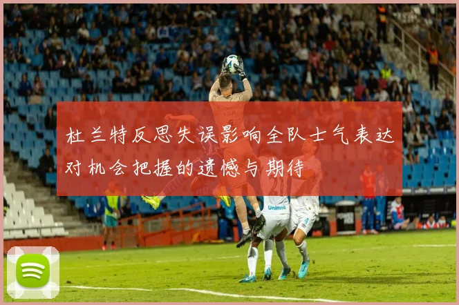 杜兰特反思失误影响全队士气表达对机会把握的遗憾与期待