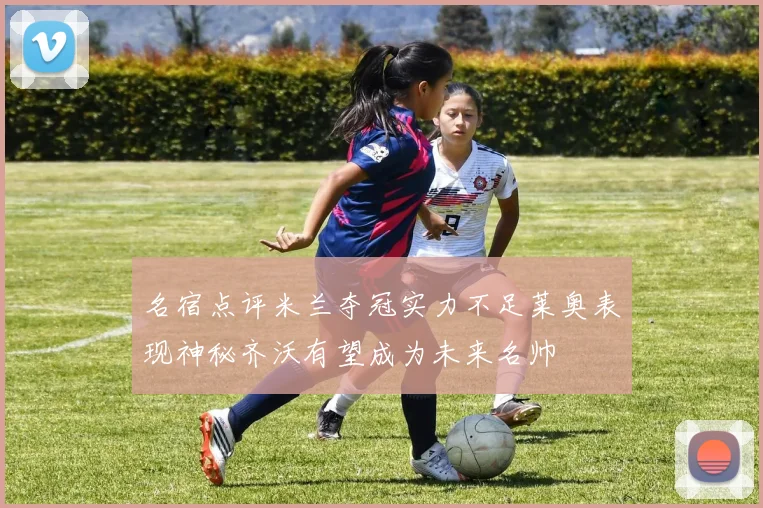 名宿点评米兰夺冠实力不足莱奥表现神秘齐沃有望成为未来名帅