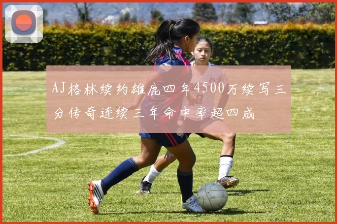 AJ格林续约雄鹿四年4500万续写三分传奇连续三年命中率超四成