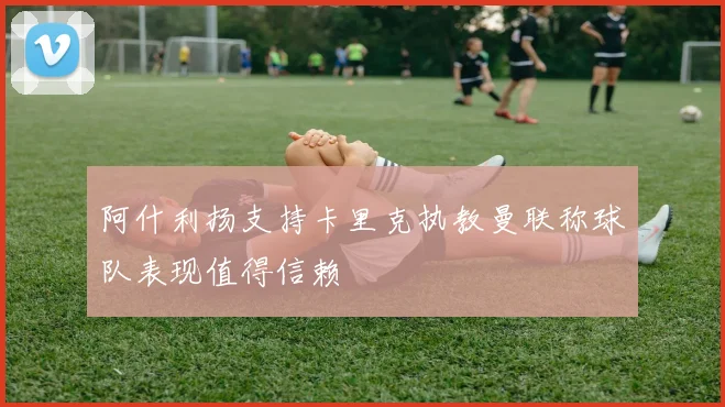 阿什利扬支持卡里克执教曼联称球队表现值得信赖