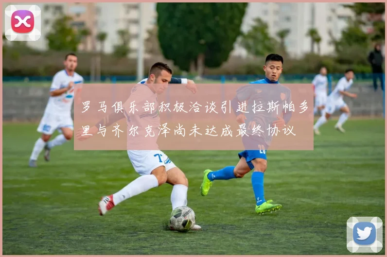 罗马俱乐部积极洽谈引进拉斯帕多里与齐尔克泽尚未达成最终协议