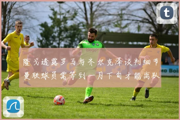 隆戈透露罗马与齐尔克泽谈判细节曼联球员需等到一月下旬才能离队