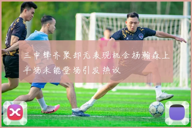 三中锋齐聚却无表现机会杨瀚森上半场未能登场引发热议