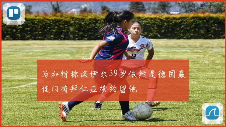 马加特称诺伊尔39岁依然是德国最佳门将拜仁应续约留他