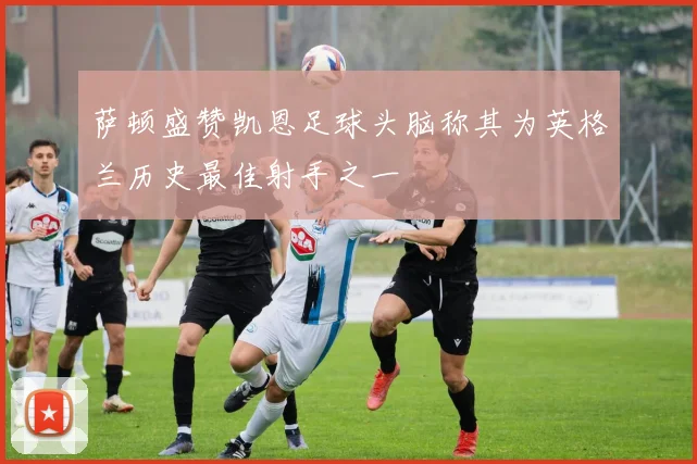 萨顿盛赞凯恩足球头脑称其为英格兰历史最佳射手之一