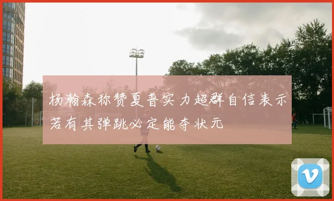 杨瀚森称赞夏普实力超群自信表示若有其弹跳必定能夺状元