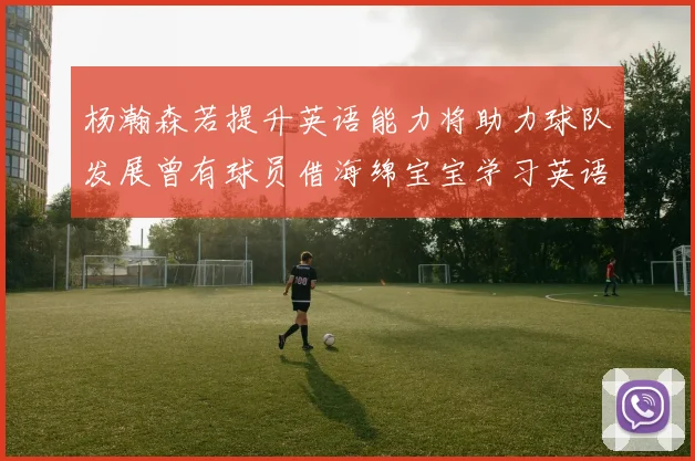 杨瀚森若提升英语能力将助力球队发展曾有球员借海绵宝宝学习英语技巧