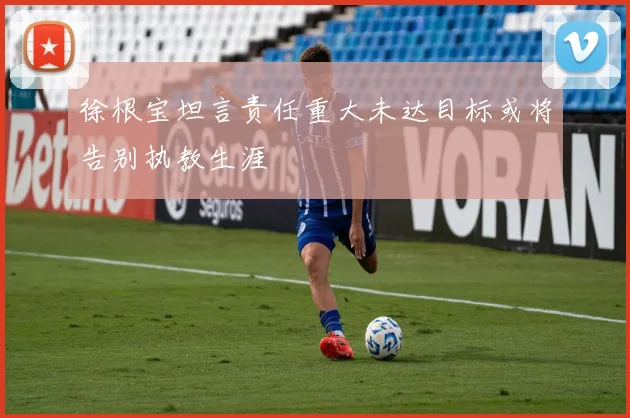 徐根宝坦言责任重大未达目标或将告别执教生涯
