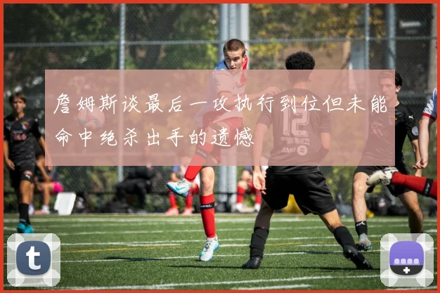詹姆斯谈最后一攻执行到位但未能命中绝杀出手的遗憾
