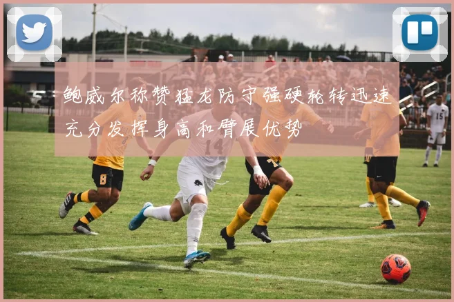 鲍威尔称赞猛龙防守强硬轮转迅速充分发挥身高和臂展优势