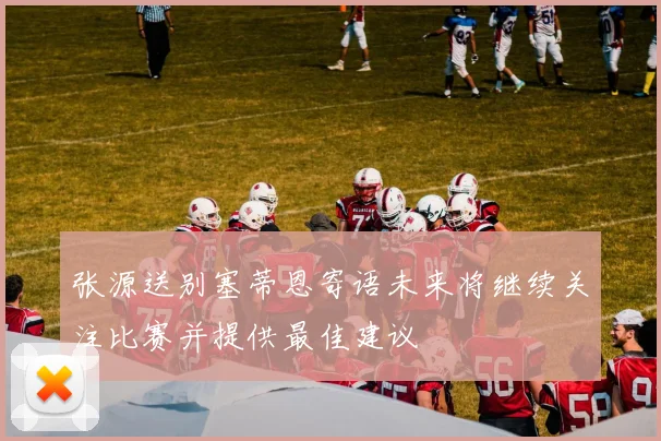 张源送别塞蒂恩寄语未来将继续关注比赛并提供最佳建议