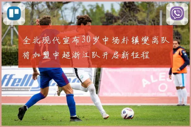 全北现代宣布30岁中场朴镇燮离队将加盟中超浙江队开启新征程