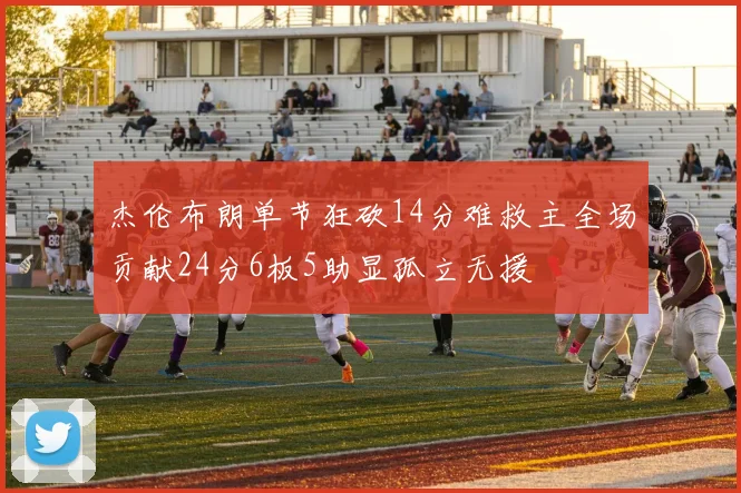 杰伦布朗单节狂砍14分难救主全场贡献24分6板5助显孤立无援