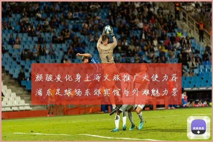 颜骏凌化身上海文旅推广大使力荐浦东足球场东郊宾馆与外滩魅力景点