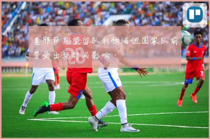 基耶萨期望留队利物浦但国家队前景受出场时间影响