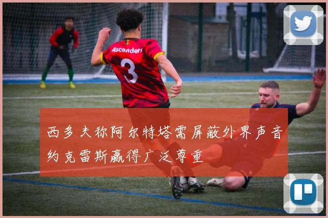 西多夫称阿尔特塔需屏蔽外界声音约克雷斯赢得广泛尊重