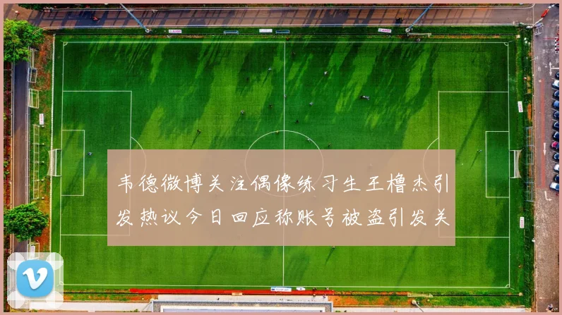 韦德微博关注偶像练习生王橹杰引发热议今日回应称账号被盗引发关注