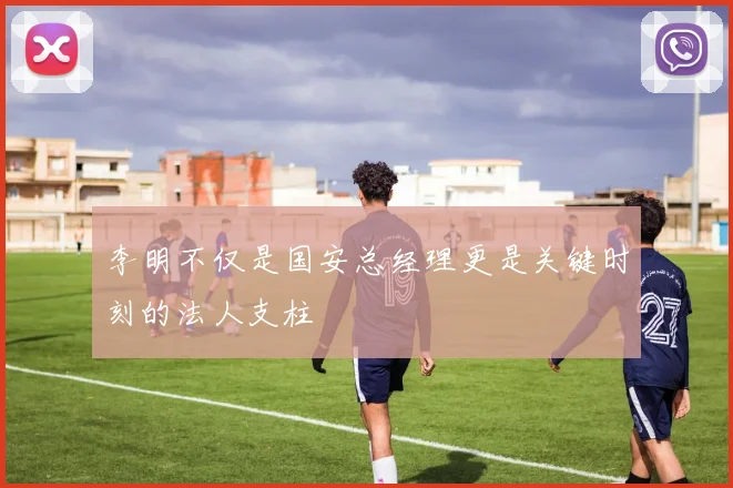 李明不仅是国安总经理更是关键时刻的法人支柱