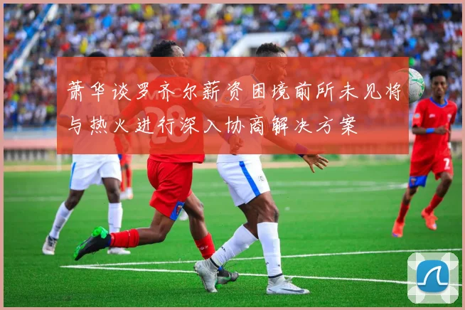萧华谈罗齐尔薪资困境前所未见将与热火进行深入协商解决方案