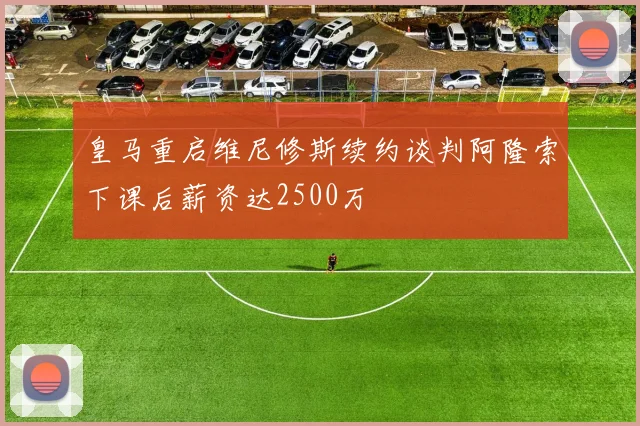 皇马重启维尼修斯续约谈判阿隆索下课后薪资达2500万