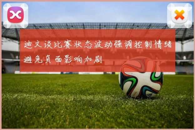 迪文谈比赛状态波动强调控制情绪避免负面影响加剧