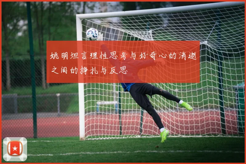姚明坦言理性思考与好奇心的消逝之间的挣扎与反思