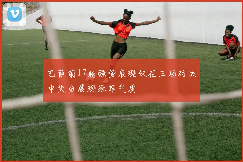 巴萨前17轮强势表现仅在三场对决中失分展现冠军气质