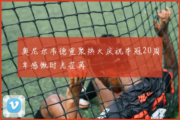 奥尼尔韦德重聚热火庆祝夺冠20周年感慨时光荏苒