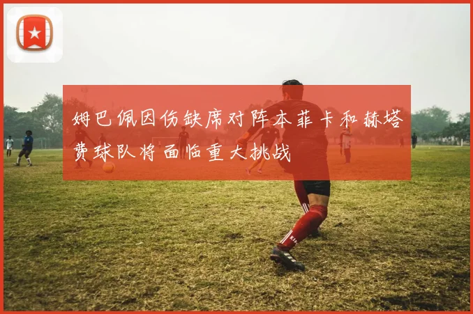 姆巴佩因伤缺席对阵本菲卡和赫塔费球队将面临重大挑战