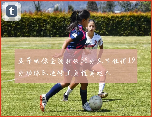 莱昂纳德全场狂砍36分末节独得19分助球队逆转正负值高达八