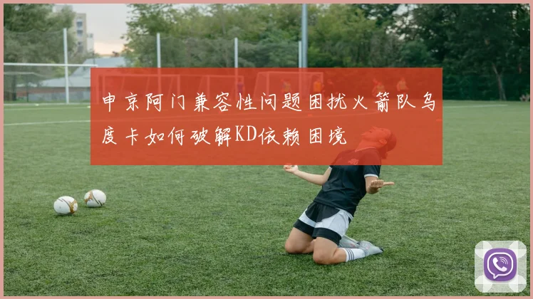 申京阿门兼容性问题困扰火箭队乌度卡如何破解KD依赖困境