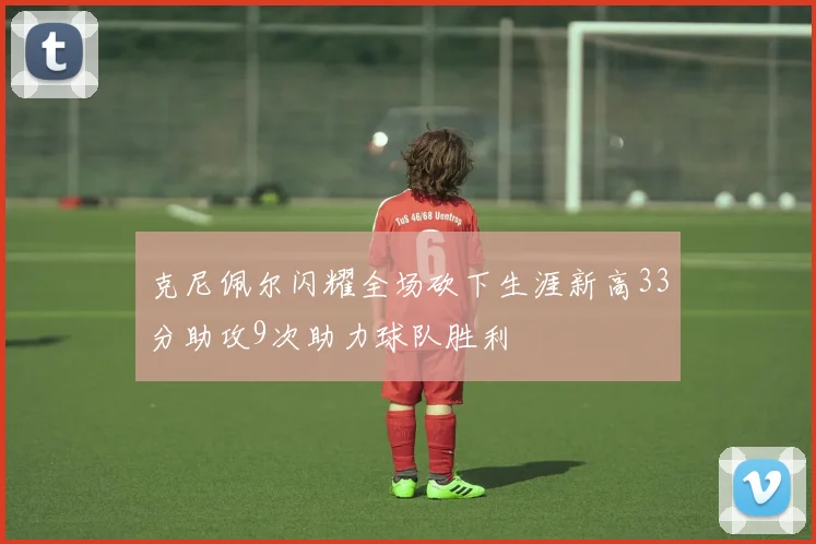 克尼佩尔闪耀全场砍下生涯新高33分助攻9次助力球队胜利