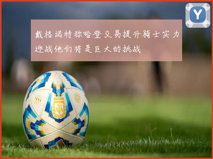 戴格诺特称哈登交易提升骑士实力迎战他们将是巨大的挑战