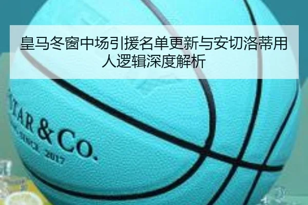 皇马冬窗中场引援名单更新与安切洛蒂用人逻辑深度解析 - hth